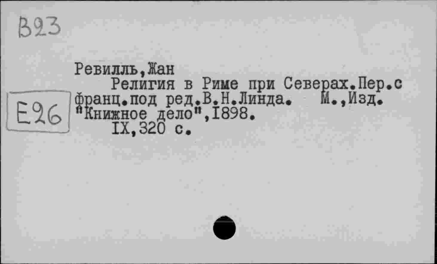 ﻿Віз
РевилльДан
Религия в Риме при Северах.Пер.с „ франц.под ред.В.Н.Линда. М.Дзд.
"Книжное дело”,1898.
------IX,320 с.